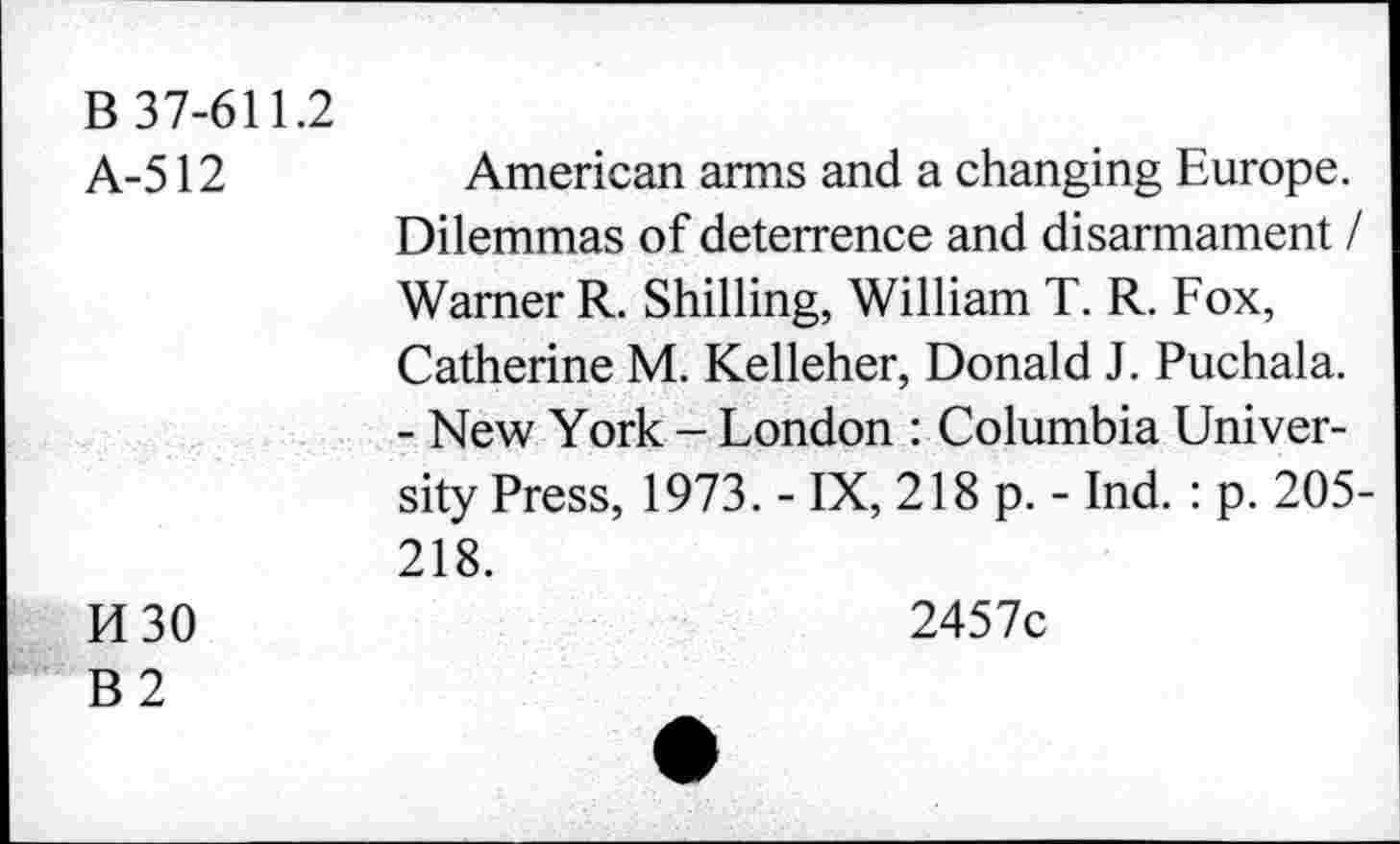 ﻿B 37-611.2
A-512	American arms and a changing Europe.
Dilemmas of deterrence and disarmament / Warner R. Shilling, William T. R. Fox, Catherine M. Kelleher, Donald J. Puchala.
- New York - London : Columbia University Press, 1973. - IX, 218 p. - Ind. : p. 205-218.
H 30	2457c
B2